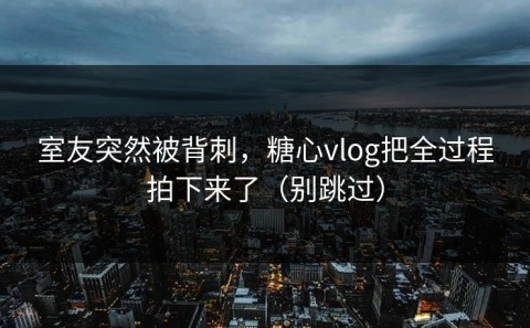 室友突然被背刺，糖心vlog把全过程拍下来了（别跳过）