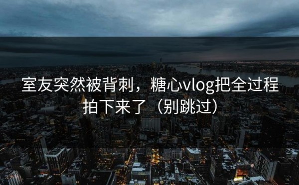 室友突然被背刺，糖心vlog把全过程拍下来了（别跳过）