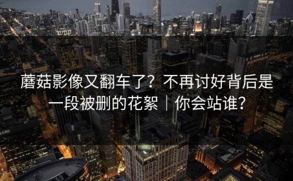 蘑菇影像又翻车了？不再讨好背后是一段被删的花絮｜你会站谁？
