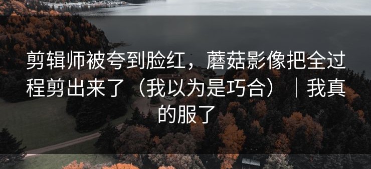剪辑师被夸到脸红，蘑菇影像把全过程剪出来了（我以为是巧合）｜我真的服了
