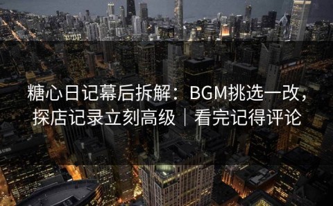 糖心日记幕后拆解：BGM挑选一改，探店记录立刻高级｜看完记得评论
