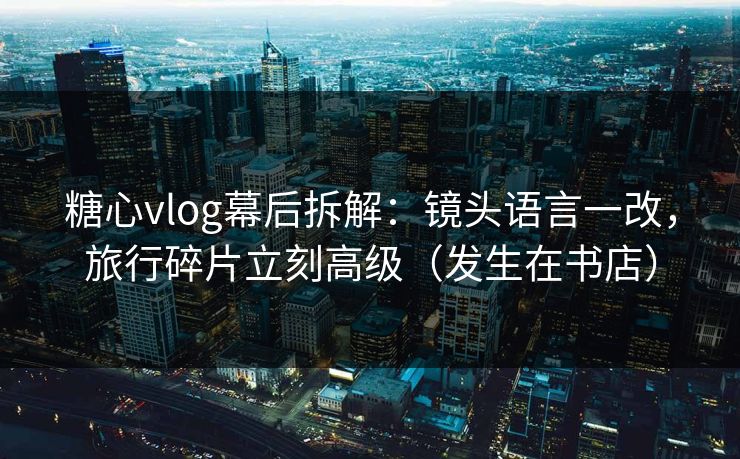 糖心vlog幕后拆解：镜头语言一改，旅行碎片立刻高级（发生在书店）
